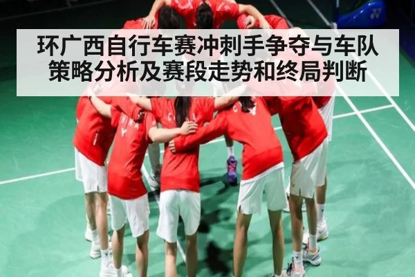 环广西自行车赛冲刺手争夺与车队策略分析及赛段走势和终局判断（kaiyun）