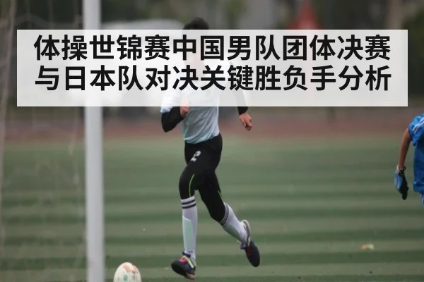 体操世锦赛中国男队团体决赛与日本队对决关键胜负手分析（kaiyun）