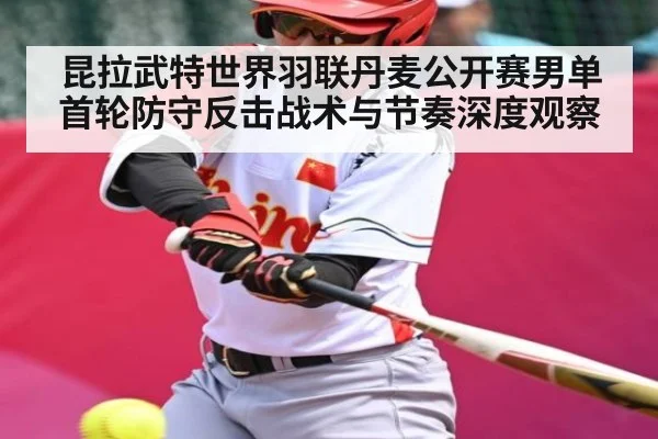 昆拉武特世界羽联丹麦公开赛男单首轮防守反击战术与节奏深度观察（kaiyun）