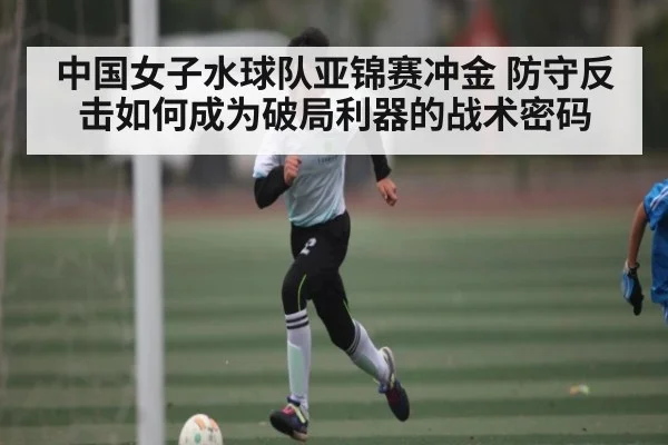 中国女子水球队亚锦赛冲金 防守反击如何成为破局利器的战术密码（kaiyun）