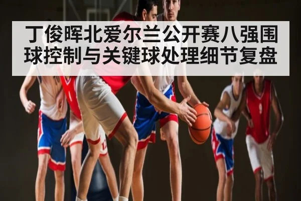 丁俊晖北爱尔兰公开赛八强围球控制与关键球处理细节复盘（kaiyun）